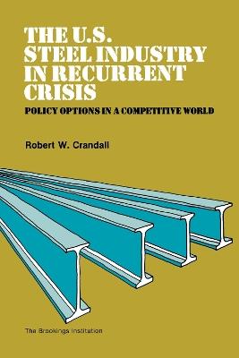 The U.S. Steel Industry in Recurrent Crisis: Policy Options in a Competitive World - Robert Crandall - cover