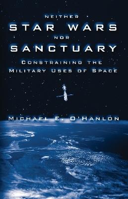 Neither Star Wars nor Sanctuary: Constraining the Military Uses of Space - Michael E. O'Hanlon - cover