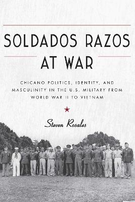 Soldados Razos at War: Chicano Politics, Identity, and Masculinity in the U.S. Military from World War II to Vietnam - Steven Rosales - cover