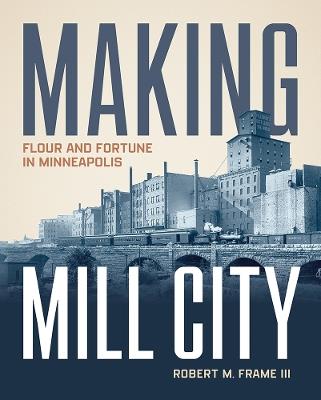 Making Mill City: Flour and Fortune in Minneapolis - Robert M. Frame III - cover