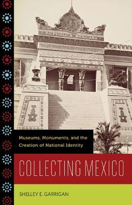Collecting Mexico: Museums, Monuments, and the Creation of National Identity - Shelley E. Garrigan - cover
