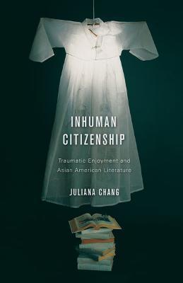 Inhuman Citizenship: Traumatic Enjoyment and Asian American Literature - Juliana Chang - cover