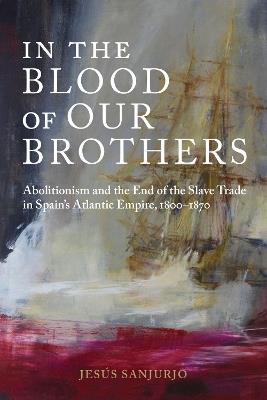 In the Blood of Our Brothers: Abolitionism and the End of the Slave Trade in Spain's Atlantic Empire, 1800-1870 - Jesús Sanjurjo - cover
