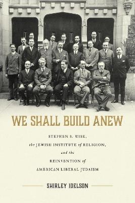 We Shall Build Anew: Stephen S. Wise, the Jewish Institute of Religion, and the Reinvention of American Liberal Judaism - Shirley Idelson - cover