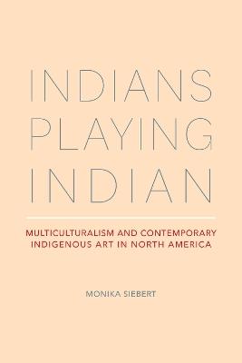 Indians Playing Indian: Multiculturalism and Contemporary Indigenous Art in North America - Monika Siebert - cover