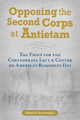 Opposing the Second Corps at Antietam: The Fight for the Confederate Left and Center on America's Bloodiest Day - Marion V. Armstrong - cover