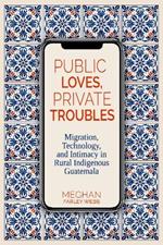 Public Loves, Private Troubles: Migration, Technology, and Intimacy in Rural Indigenous Guatemala