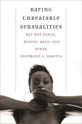 Baring Unbearable Sensualities: Hip Hop Dance, Bodies, Race, and Power - Rosemarie A. Roberts - cover