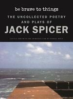 Be Brave to Things: The Uncollectd Poetry and Plays of Jack Spicer