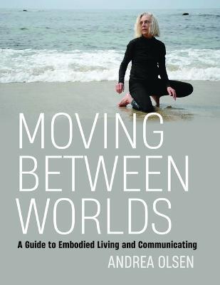 Moving Between Worlds: A Guide to Embodied Living and Communicating - Andrea Olsen - cover