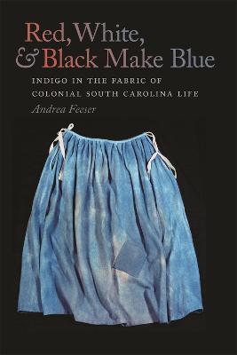 Red, White, and Black Make Blue: Indigo in the Fabric of Colonial South Carolina Life - Andrea Feeser - cover