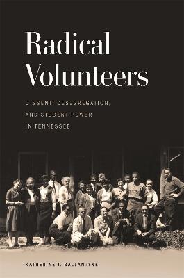 Radical Volunteers: Dissent, Desegregation, and Student Power in Tennessee - Katherine J. Ballantyne - cover