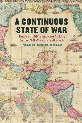 A Continuous State of War: Empire Building and Race Making in the Civil War-Era Gulf South - Maria Angela Diaz - cover