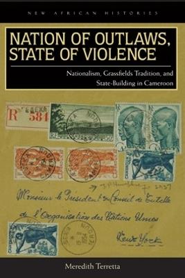 Nation of Outlaws, State of Violence: Nationalism, Grassfields Tradition, and State Building in Cameroon - Meredith Terretta - cover