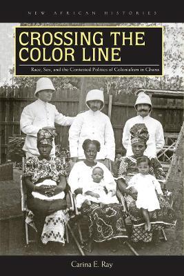 Crossing the Color Line: Race, Sex, and the Contested Politics of Colonialism in Ghana - Carina E. Ray - cover