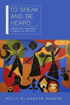 To Speak and Be Heard: Seeking Good Government in Uganda, ca. 1500–2015 - Holly Elisabeth Hanson - cover