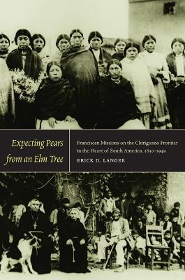 Expecting Pears from an Elm Tree: Franciscan Missions on the Chiriguano Frontier in the Heart of South America, 1830–1949 - Erick D. Langer - cover