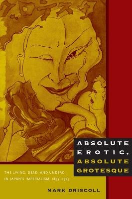 Absolute Erotic, Absolute Grotesque: The Living, Dead, and Undead in Japan's Imperialism, 1895-1945 - Mark W. Driscoll - cover