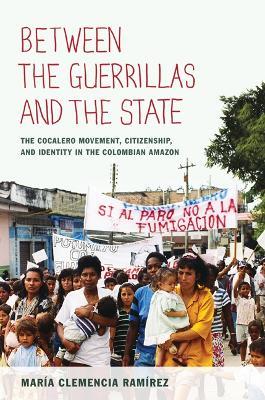 Between the Guerrillas and the State: The Cocalero Movement, Citizenship, and Identity in the Colombian Amazon - María Clemencia Ramírez - cover