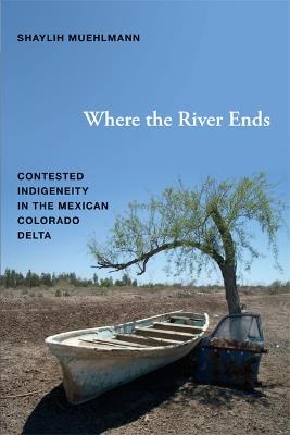 Where the River Ends: Contested Indigeneity in the Mexican Colorado Delta - Shaylih Muehlmann - cover