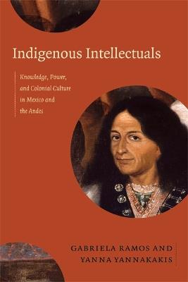 Indigenous Intellectuals: Knowledge, Power, and Colonial Culture in Mexico and the Andes - cover