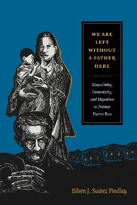 We Are Left without a Father Here: Masculinity, Domesticity, and Migration in Postwar Puerto Rico - Eileen J. Suarez Findlay - cover