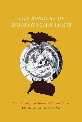 The Borders of Dominicanidad: Race, Nation, and Archives of Contradiction - Lorgia Garcia Pena - cover