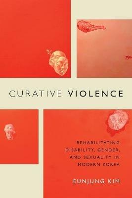 Curative Violence: Rehabilitating Disability, Gender, and Sexuality in Modern Korea - Eunjung Kim - cover