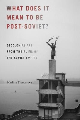 What Does It Mean to Be Post-Soviet?: Decolonial Art from the Ruins of the Soviet Empire - Madina Tlostanova - cover