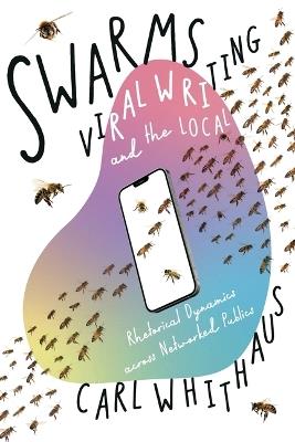 Swarms, Viral Writing, and the Local: Rhetoric and Social Dynamics across Networked Publics - Carl W Whithaus - cover