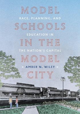 Model Schools in the Model City: Race, Planning, and Education in the Nations Capital - Amber N Wiley - cover