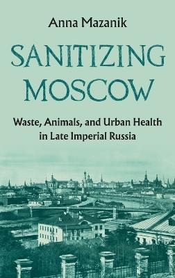 Sanitizing Moscow: Waste, Animals, and Urban Health in Late Imperial Russia - Anna Mazanik - cover