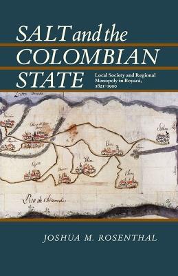 Salt and the Colombian State: Local Society and Regional Monopoly in Boyaca, 1821-1900 - Joshua Rosenthal - cover