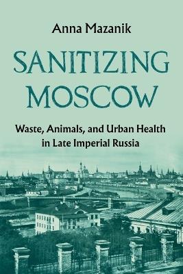 Sanitizing Moscow: Waste, Animals, and Urban Health in Late Imperial Russia - Anna Mazanik - cover