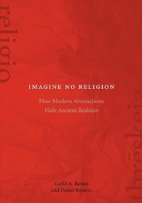 Imagine No Religion: How Modern Abstractions Hide Ancient Realities - Carlin A. Barton,Daniel Boyarin - cover
