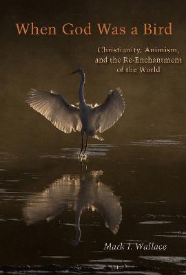 When God Was a Bird: Christianity, Animism, and the Re-Enchantment of the World - Mark I. Wallace - cover