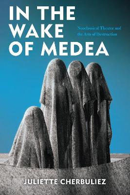 In the Wake of Medea: Neoclassical Theater and the Arts of Destruction - Juliette Cherbuliez - cover