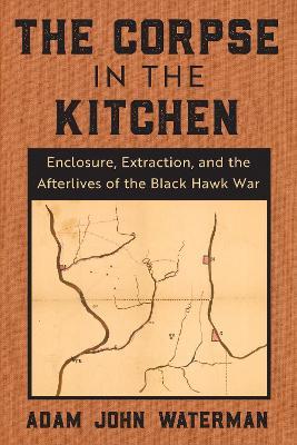 The Corpse in the Kitchen: Enclosure, Extraction, and the Afterlives of the Black Hawk War - Adam John Waterman - cover