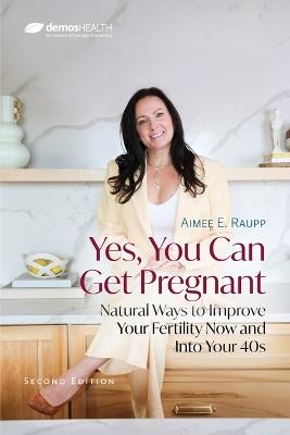 Yes, You Can Get Pregnant: Natural Ways to Improve Your Fertility Now and Into Your 40s - cover