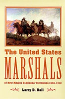 The United States Marshals: Of New Mexico and Arizona Territories 1846-1912 - Larry D. Ball - cover
