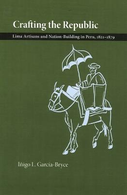 Crafting the Republic: Lima's Artisans and Nation-building in Peru, 1821-1879 - Inigo L. Garcia-Bryce - cover