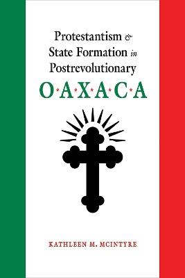 Protestantism and State Formation in Postrevolutionary Oaxaca - Kathleen M. McIntyre - cover