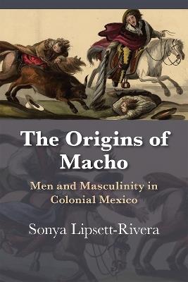 The Origins of Macho: Men and Masculinity in Colonial Mexico - Sonya Lipsett-Rivera - cover