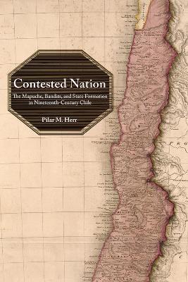 Contested Nation: The Mapuche, Bandits, and State Formation in Nineteenth-Century Chile - Pilar M. Herr - cover