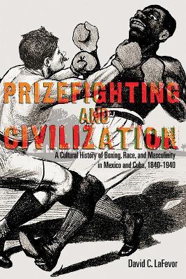 Prizefighting and Civilization: A Cultural History of Boxing, Race, and Masculinity in Mexico and Cuba, 1840-1940 - David C. LaFevor - cover