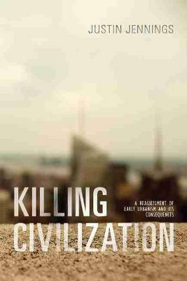Killing Civilization: A Reassessment of Early Urbanism and Its Consequences - Justin Jennings - cover