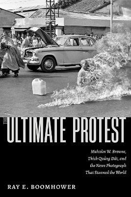 The Ultimate Protest: Malcolm W. Browne, Thích Qu?ng Ð?c, and the News Photograph That Stunned the World - Ray E. Boomhower - cover