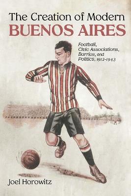 The Creation of Modern Buenos Aires: Football, Civic Associations, Barrios, and Politics, 1912-1943 - Joel Horowitz - cover