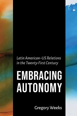 Embracing Autonomy: Latin American-US Relations in the Twenty-First Century - Gregory Weeks - cover