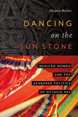 Dancing on the Sun Stone: Mexican Women and the Gendered Politics of Octavio Paz - Marjorie Becker - cover